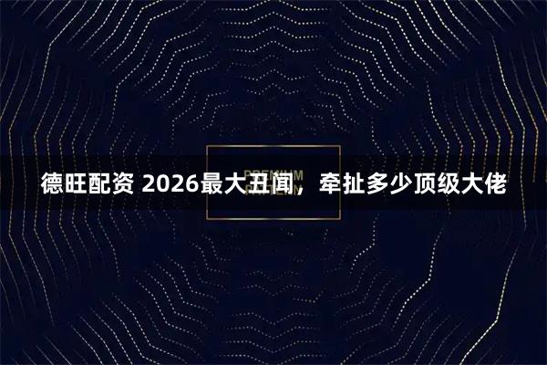 德旺配资 2026最大丑闻，牵扯多少顶级大佬