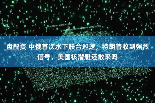 盘配资 中俄首次水下联合巡逻，特朗普收到强烈信号，美国核潜艇还敢来吗