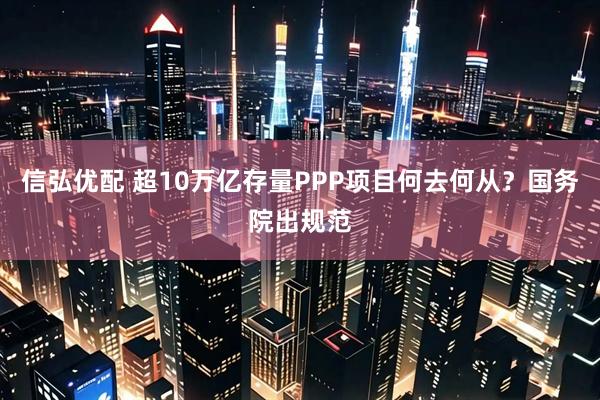 信弘优配 超10万亿存量PPP项目何去何从？国务院出规范