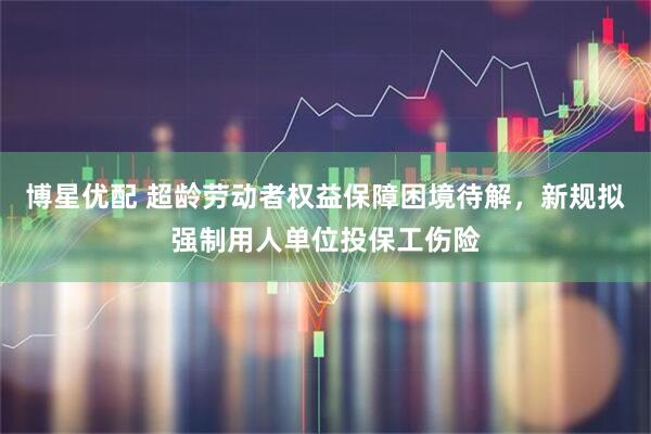 博星优配 超龄劳动者权益保障困境待解，新规拟强制用人单位投保工伤险