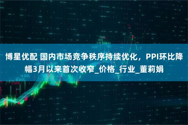 博星优配 国内市场竞争秩序持续优化，PPI环比降幅3月以来首次收窄_价格_行业_董莉娟