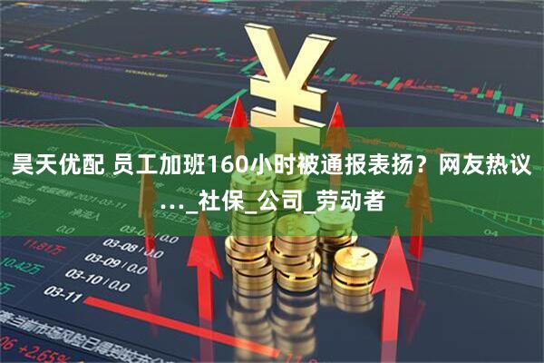 昊天优配 员工加班160小时被通报表扬？网友热议…_社保_公司_劳动者