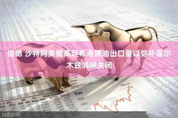 信德 沙特阿美提高延布港原油出口量以弥补霍尔木兹海峡关闭