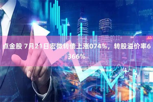 点金股 7月21日宏微转债上涨074%,转股溢价率6366%