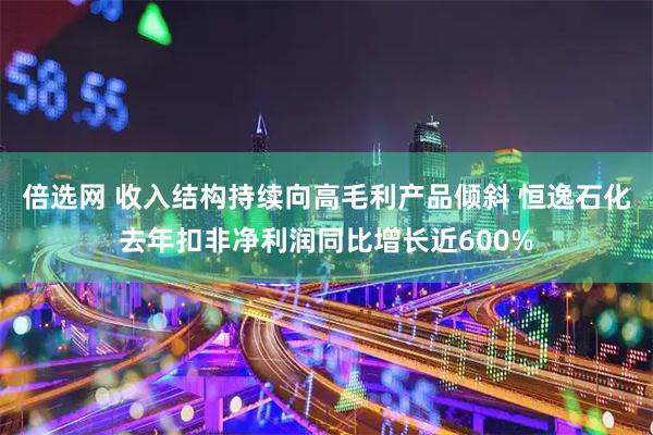 倍选网 收入结构持续向高毛利产品倾斜 恒逸石化去年扣非净利润同比增长近600%