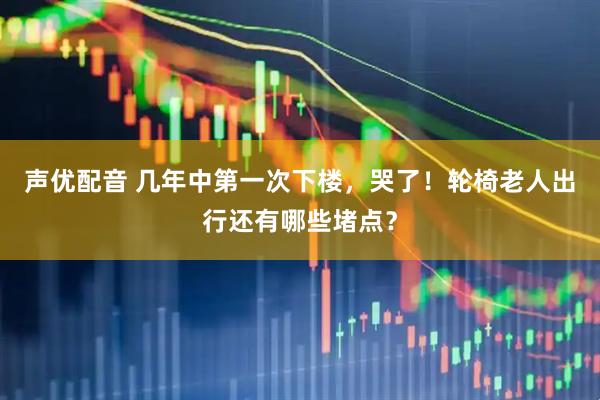 声优配音 几年中第一次下楼，哭了！轮椅老人出行还有哪些堵点？