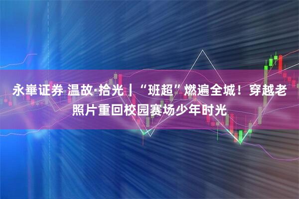 永崋证券 温故·拾光｜“班超”燃遍全城！穿越老照片重回校园赛场少年时光