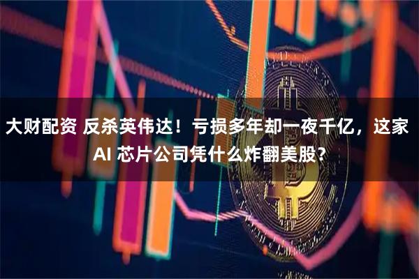 大财配资 反杀英伟达!亏损多年却一夜千亿,这家 AI 芯片公司凭什么炸翻美股?
