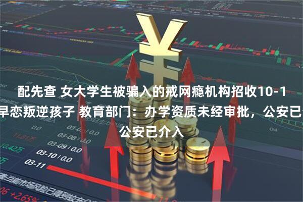 配先查 女大学生被骗入的戒网瘾机构招收10-19岁早恋叛逆孩子 教育部门：办学资质未经审批，公安已介入