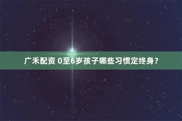 广禾配资 0至6岁孩子哪些习惯定终身？