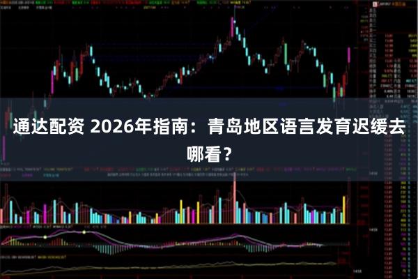 通达配资 2026年指南：青岛地区语言发育迟缓去哪看？