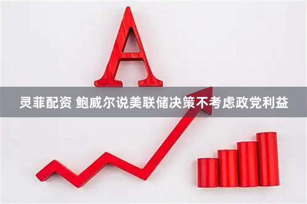 灵菲配资 鲍威尔说美联储决策不考虑政党利益