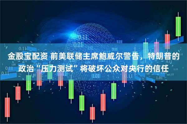 金股宝配资 前美联储主席鲍威尔警告，特朗普的政治“压力测试”将破坏公众对央行的信任