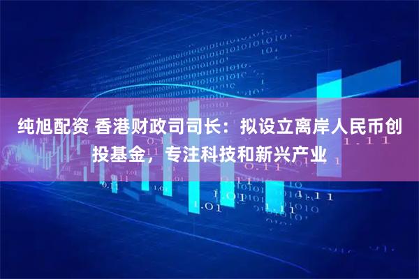 纯旭配资 香港财政司司长：拟设立离岸人民币创投基金，专注科技和新兴产业