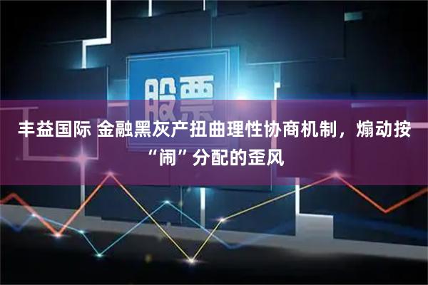 丰益国际 金融黑灰产扭曲理性协商机制，煽动按“闹”分配的歪风