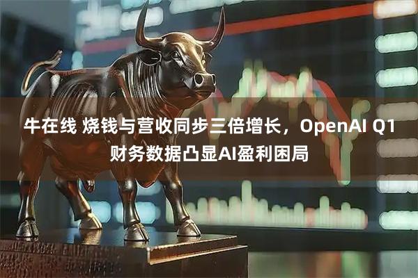 牛在线 烧钱与营收同步三倍增长，OpenAI Q1财务数据凸显AI盈利困局