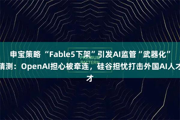 申宝策略 “Fable5下架”引发AI监管“武器化”猜测：OpenAI担心被牵连，硅谷担忧打击外国AI人才