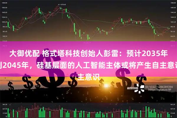大御优配 格式塔科技创始人彭雷：预计2035年到2045年，硅基层面的人工智能主体或将产生自主意识