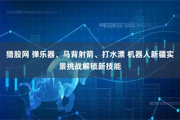 猎股网 弹乐器、马背射箭、打水漂 机器人新疆实景挑战解锁新技能