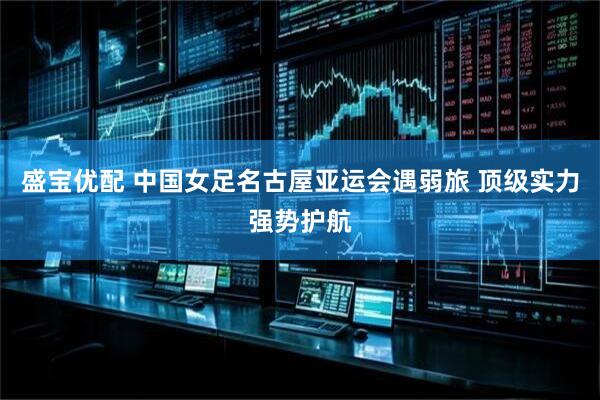 盛宝优配 中国女足名古屋亚运会遇弱旅 顶级实力强势护航